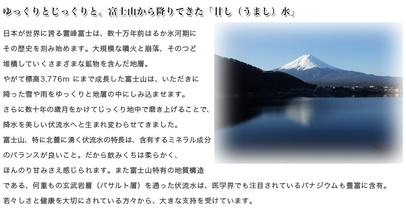 日本が世界に誇る霊峰富士は、数十万年前はるか氷河期にその歴史を刻み始めます。大規模な噴火と崩落、そのつど堆積していくさまざまな鉱物を含んだ地層。やがて標高3,776ｍにまで成長した富士山は、いただきに降った雪や雨をゆっくりと地層の中にしみ込ませます。さらに数十年の歳月をかけてじっくり地中で磨き上げることで、降水を美しい伏流水へと生まれ変わらせてきました。 富士山、特に北麓に湧く伏流水の特長は、含有するミネラル成分のバランスが良いこと。だから飲みくちは柔らかく、ほんのり甘みさえ感じられます。また富士山特有の地質構造である、何重もの玄武岩層（バサルト層）を通った伏流水は、医学界でも注目されているバナジウムも豊富に含有。若々しさと健康を大切にされている方々から、大きな支持を受けています。