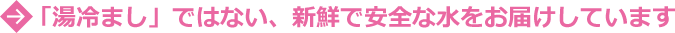 「湯ざましではない、新鮮で安全な水をお届けしています。」
