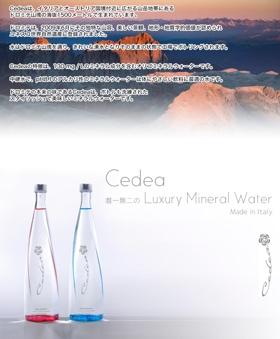 Cedeaは、イタリアとオーストリア国境付近に広がる山岳地帯にあるドロミテ山塊の海抜1500メートルで生まれています。
ドロミテは、2009年6月にその独特な山容、美しい景観、地形・地質学的価値が認められユネスコ世界自然遺産に登録されました。
水はドロミテ山塊を通り、きれいな湧水となりそのままの状態で工場でボトリングされます。

Cedeaの特徴は、130 mg / Lのミネラル成分を含むオリゴミネラルウォーターです。
中硬水で、pH8.1のアルカリ性のミネラルウォーターは体にやさしい飲料に最適の水です。
ドロミテの本来の味であるCedeaは、ボトルも洗練されたスタイリッシュで美味しいミネラルウォーターです。